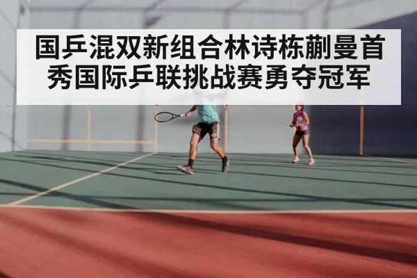 国乒混双新组合林诗栋蒯曼首秀国际乒联挑战赛勇夺冠军