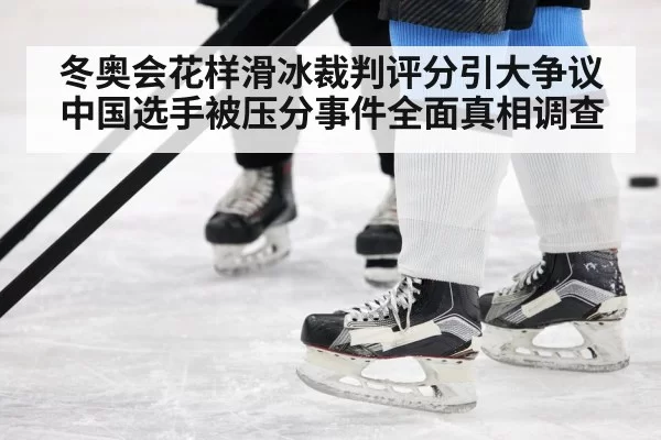 冬奥会花样滑冰裁判评分引大争议中国选手被压分事件全面真相调查
