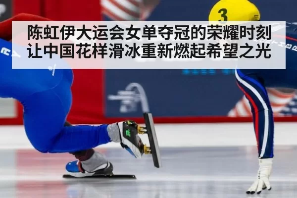 陈虹伊大运会女单夺冠的荣耀时刻 让中国花样滑冰重新燃起希望之光